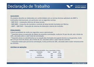 Declaração de Trabalho
 QUALIDADE:
 Os projetos deverão ser elaborados em conformidade com as normas técnicas aplicáveis da ABNT e
 instituições internacionais, em particular com as seguintes normas:
 - NBR 5410 – Instalações elétricas de baixa tensão;
 - NBR 6880 – Conjuntos de manobra e controle de baixa tensão montados em fábrica;
 - ABNT – NBR 9441 – Execução de sistemas de detecção e alarme de incêndio;

 PENALIDADES:
 Caberá penalidade de multa nos seguintes casos e percentuais:
 * Havendo atraso na execução do objeto da presente contratação, multa de 1% por dia útil, até o limite de
 10%, calculada sobre o valor total da contratação.
 * Havendo atraso no atendimento ou na solução dos chamados de suporte técnico ou de garantia, multa
 de 0,1% por hora de atraso, até o limite de 1%, calculada sobre o valor total do contrato.
 * Havendo Inexecução parcial da contratação, multa punitiva de 10%, calculada sobre ovalor remanescente
 do contrato.

 CRITÉRIO DE MEDIÇÃO:
                            AVANÇO FISICO DA AQUISIÇÃO = Peso x Quantidade x Critério
                       ÍTEM             DESCRIÇÃO          PESO       QUANT. CRIT.
                              1            Projeto               20%           1 0/100
                              2          Instalação              40%           1 0/100
                              3      Comissionamento             40%           1 0/100
 
