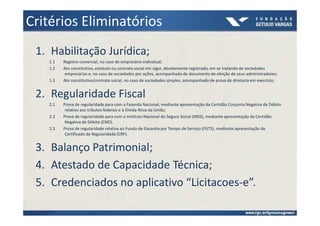 Critérios Eliminatórios
 1. Habilitação Jurídica;
   1.1   Registro comercial, no caso de empresário individual;
   1.2   Ato constitutivo, estatuto ou contrato social em vigor, devidamente registrado, em se tratando de sociedades
          empresárias e, no caso de sociedades por ações, acompanhado de documento de eleição de seus administradores;
   1.3   Ato constitutivo/contrato social, no caso de sociedades simples, acompanhado de prova de diretoria em exercício;


 2. Regularidade Fiscal
   2.1   Prova de regularidade para com a Fazenda Nacional, mediante apresentação da Certidão Conjunta Negativa de Débito
          relativo aos tributos federais e à Dívida Ativa da União;
   2.2   Prova de regularidade para com o Instituto Nacional do Seguro Social (INSS), mediante apresentação da Certidão
          Negativa de Débito (CND).
   2.3   Prova de regularidade relativa ao Fundo de Garantia por Tempo de Serviço (FGTS), mediante apresentação do
          Certificado de Regularidade (CRF).


 3. Balanço Patrimonial;
 4. Atestado de Capacidade Técnica;
 5. Credenciados no aplicativo “Licitacoes-e”.
 