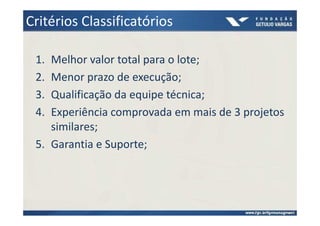 Critérios Classificatórios

 1. Melhor valor total para o lote;
 2. Menor prazo de execução;
 3. Qualificação da equipe técnica;
 4. Experiência comprovada em mais de 3 projetos
    similares;
 5. Garantia e Suporte;
 