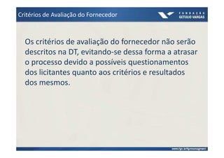 Critérios de Avaliação do Fornecedor



  Os critérios de avaliação do fornecedor não serão
  descritos na DT, evitando-se dessa forma a atrasar
  o processo devido a possíveis questionamentos
  dos licitantes quanto aos critérios e resultados
  dos mesmos.
 