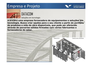 Empresa e Projeto
            DATACOM
              Soluções em tecnologia
A DATACOM é uma empresa fornecedora de equipamentos e soluções em
tecnologia. Busca criar opções para o seu cliente a partir do portfólio
de produtos e mão de obra disponíveis, que pode ser oferecido
através de parcerias sólidas firmadas com vários fabricantes e
fornecedores do setor.
 