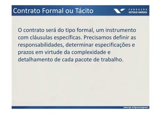 Contrato Formal ou Tácito

 O contrato será do tipo formal, um instrumento
 com cláusulas específicas. Precisamos definir as
 responsabilidades, determinar especificações e
 prazos em virtude da complexidade e
 detalhamento de cada pacote de trabalho.
 