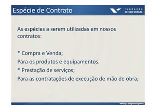Espécie de Contrato

 As espécies a serem utilizadas em nossos
 contratos:

 * Compra e Venda;
 Para os produtos e equipamentos.
 * Prestação de serviços;
 Para as contratações de execução de mão de obra;
 