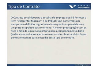 Tipo de Contrato

 O Contrato escolhido para a escolha da empresa que irá fornecer o
 ítem “Datacenter Modular” é de PREÇO FIXO, por termos um
 escopo bem definido, regras bem claras quanto as penalidades e
 um prazo estipulado para o término. A menor preocupação com os
 risco e falta de um recurso próprio para acompanhamento diário
 (serão acompanhados apenas os marcos) das obras também foram
 pontos relevantes para a escolha desse tipo de contrato.
 