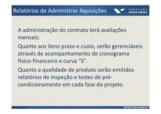 Relatórios de Administrar Aquisições


 A administração do contrato terá avaliações
 mensais:
 Quanto aos itens prazo e custo, serão gerenciáveis
 através de acompanhamento de cronograma
 físico-financeiro e curva “S”.
 Quanto a qualidade de produto serão emitidos
 relatórios de inspeção e testes de pré-
 condicionamento em cada fase do projeto.
 