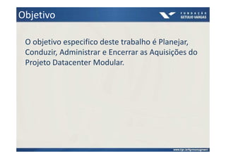 Objetivo

 O objetivo especifico deste trabalho é Planejar,
 Conduzir, Administrar e Encerrar as Aquisições do
 Projeto Datacenter Modular.
 