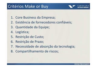 Critérios Make or Buy

 1.   Core Business da Empresa;
 2.   Existência de fornecedores confiáveis;
 3.   Quantidade da Equipe;
 4.   Logística;
 5.   Restrição de Custo;
 6.   Restrição de Prazo;
 7.   Necessidade de absorção da tecnologia;
 8.   Compartilhamento de riscos;
 