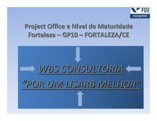 Project Office e Nível de Maturidade
 Fortaleza – GP10 – FORTALEZA/CE



   WBS CONSULTORIA
“POR UM LISARB MELHOR”
 