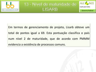 13 - Nível de maturidade de
                     LISARB



Em termos de gerenciamento de projeto, Lisarb obteve um
total de pontos igual a 69. Esta pontuação classifica o país
num nível 2 de maturidade, que de acordo com PMMM
evidencia a existência de processos comuns.
 