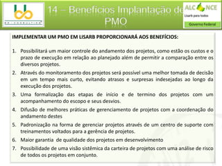 14 – Benefícios Implantação de
                            PMO
IMPLEMENTAR UM PMO EM LISARB PROPORCIONARÁ AOS BENEFÍCIOS:

1. Possibilitará um maior controle do andamento dos projetos, como estão os custos e o
   prazo de execução em relação ao planejado além de permitir a comparação entre os
   diversos projetos.
2. Através do monitoramento dos projetos será possível uma melhor tomada de decisão
   em um tempo mais curto, evitando atrasos e surpresas indesejadas ao longo da
   execução dos projetos.
3. Uma formalização das etapas de início e de termino dos projetos com um
   acompanhamento do escopo e seus desvios.
4. Difusão de melhores práticas de gerenciamento de projetos com a coordenação do
   andamento destes
5. Padronização na forma de gerenciar projetos através de um centro de suporte com
   treinamentos voltados para a gerência de projetos.
6. Maior garantia de qualidade dos projetos em desenvolvimento
7. Possibilidade de uma visão sistêmica da carteira de projetos com uma análise de risco
   de todos os projetos em conjunto.
 
