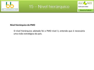 15 – Nível hierárquico



Nível hierárquico do PMO

   O nível hierárquico adotado foi o PMO nível 3, entendo que é necessária
   uma visão estratégica do país.
 