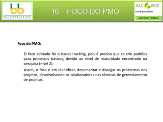 16 – FOCO DO PMO



Foco do PMO:

   O foco adotado foi o issues tracking, pois é preciso que se crie padrões
   para processos básicos, devido ao nível de maturidade encontrado na
   pesquisa (nível 2).
   Assim, o foco é em identificar, documentar e divulgar os problemas dos
   projetos, desenvolvendo os colaboradores nas técnicas de gerenciamento
   de projetos.
 