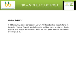 18 – MODELO DO PMO



Modelo do PMO:

A B2 Consulting optou por desenvolver um PMO adotando o modelo Torre de
Controle (Control Tower), estabelecendo padrões para os Gps e dando
suporte para adoção dos mesmos, tendo em vista que o nível de maturidade
é baixo (nível 2).
 