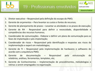 19 - Profissionais envolvidos

1. Diretor executivo – Responsável pela definição do escopo do PMO;
2. Gerente de orçamentos – Para levantar os custos e fontes de recursos;
3. Gerente de planejamento de prazos – Levantar as atividades e os prazos de execução;
4. Gerente de RH - Responsável para definir a necessidade, disponibilidade e
   competências dos recursos humanos;
5. Coordenador de comunicações - Elaborar e definir um plano de comunicação para as
   fases de implantação e pós-implantação;
6. Coordenador de riscos – Responsável pela identificação e respostas aos riscos da
   implementação e expert em metodologias;
7. Gerente de TI – Responsável pela implementação de hardwares e softwares de
   acordo com a arquitetura PMO;
8. Gerente      de     documentação      –    Responsável   pela    estruturação   de
   relatórios, análises, ferramentas, templates, etc;
9. Gerente de Conhecimentos – Implementação de procedimentos, metodologias e
   rotinas a serem empregados na organização.
 