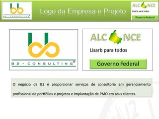 Logo da Empresa e Projeto




O negócio da B2 é proporcionar serviços de consultoria em gerenciamento

profissional de portfólios e projetos e implantação de PMO em seus clientes.
 