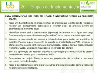 20 – Etapas de Implementação

PARA IMPLEMENTAR UM PMO EM LISARB É NECESSÁRIO SEGUIR AS SEGUINTES
   ETAPAS:
1. Fazer um diagnóstico da empresa, verificar os projetos que já estão sendo realizados.
   Realizar um planejamento estratégico e levantar quais os projetos devem ser
   prioritários no momento atual.
2. Identificar quem será o patrocinador (Sponsor) do projeto, esta figura será peça
   fundamental para que a implementação do PMO seja a menos traumática possível.
3. Levantar a necessidade de pessoal e infraestrutura para iniciar um escritório de
   projetos. Planejar o gerenciamento do projeto de implantação do PMO, preparar os
   planos das 9 áreas do conhecimento (Comunicação, Escopo, Tempo, Risco, Recursos
   Humanos, Custo, Qualidade, Aquisições e Integração dos planos)
4. Buscar a aprovação dos recursos orçados e a aprovação para contratação do pessoal
   que foi dimensionado para trabalhar no PMO.
5. Desenvolver um projeto Piloto, procurar um projeto não tão complexo e que tenha
   um tempo curto de duração.
6. Fazer o desdobramento para iniciar os outros projetos levantados como prioritários
   no planejamento estratégico.
 