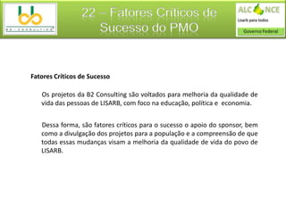 22 – Fatores Críticos de
                    Sucesso do PMO


Fatores Críticos de Sucesso

   Os projetos da B2 Consulting são voltados para melhoria da qualidade de
   vida das pessoas de LISARB, com foco na educação, política e economia.


   Dessa forma, são fatores críticos para o sucesso o apoio do sponsor, bem
   como a divulgação dos projetos para a população e a compreensão de que
   todas essas mudanças visam a melhoria da qualidade de vida do povo de
   LISARB.
 