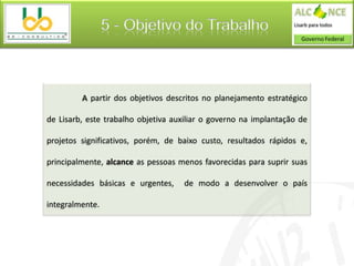 5 - Objetivo do Trabalho



         A partir dos objetivos descritos no planejamento estratégico

de Lisarb, este trabalho objetiva auxiliar o governo na implantação de

projetos significativos, porém, de baixo custo, resultados rápidos e,

principalmente, alcance as pessoas menos favorecidas para suprir suas

necessidades básicas e urgentes,    de modo a desenvolver o país

integralmente.
 