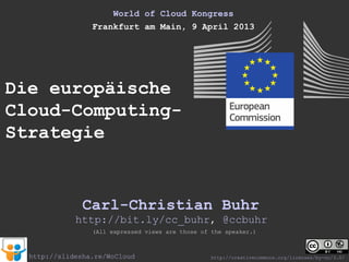 World of Cloud Kongress
                 Frankfurt am Main, 9 April 2013




Die europäische
Cloud-Computing-
Strategie


               Carl-Christian Buhr
             http://bit.ly/cc_buhr, @ccbuhr
                 (All expressed views are those of the speaker.)



  http://slidesha.re/WoCloud                      http://creativecommons.org/licenses/by-nc/3.0/
 