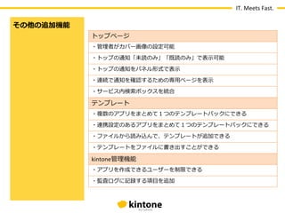 IT.	
  Meets	
  Fast.

その他の追加機能
           トップページ
           ・管理理者がカバー画像の設定可能

           ・トップの通知「未読のみ」「既読のみ」で表⽰示可能

           ・トップの通知をパネル形式で表⽰示

           ・連続で通知を確認するための専⽤用ページを表⽰示

           ・サービス内検索索ボックスを統合

           テンプレート
           ・複数のアプリをまとめて１つのテンプレートパックにできる

           ・連携設定のあるアプリをまとめて１つのテンプレートパックにできる

           ・ファイルから読み込んで、テンプレートが追加できる

           ・テンプレートをファイルに書き出すことができる

           kintone管理理機能
           ・アプリを作成できるユーザーを制限できる

           ・監査ログに記録する項⽬目を追加
 