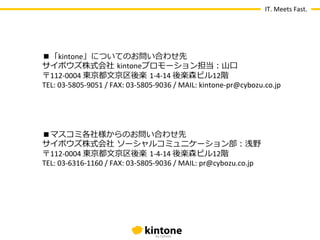 IT.	
  Meets	
  Fast.




       ■「kintone」についてのお問い合わせ先
       サイボウズ株式会社  kintoneプロモーション担当：⼭山⼝口
       〒112-­‐0004	
  東京都⽂文京区後楽  1-­‐4-­‐14	
  後楽森ビル12階 　
       TEL:	
  03-­‐5805-­‐9051	
  /	
  FAX:	
  03-­‐5805-­‐9036	
  /	
  MAIL:	
  kintone-­‐pr@cybozu.co.jp


	
  

       ■マスコミ各社様からのお問い合わせ先
       サイボウズ株式会社  ソーシャルコミュニケーション部：浅野
       〒112-­‐0004	
  東京都⽂文京区後楽  1-­‐4-­‐14	
  後楽森ビル12階 　
       TEL:	
  03-­‐6316-­‐1160	
  /	
  FAX:	
  03-­‐5805-­‐9036	
  /	
  MAIL:	
  pr@cybozu.co.jp
 