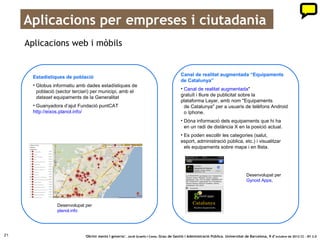 Cocreant amb empreses i ciutadania
     Informació sobre rodalies:                                                   Perfils de Twitter per publicar
     l’Administració no és l’única                                                les ofertes de treball que
     que genera valor públic                                                      agrupa la Generalitat

      Rodalies.info – Rodalia.info                                                     Ofertes de feina via Twitter
      • Portal que ofereix en temps real la informació                                 23 perfils de Twitter amb les ofertes de feina que
        sobre el servei de Rodalies que aporten els                                    publica el web del Servei d’Ocupació de
        usuaris via Twitter.                                                           Catalunya.
      • Basat en els RSS d’incidències del web                                         gencat.cat/feinaactiva/twitter
      gencat.cat/rodalies de les línies dels
      serveis de rodalies de Barcelona i de
      regionals.
      • També inclou l’estat del servei de les
      línies de FGC del Vallès i de Llobregat-Anoia.




                                  Desenvolupat per
                                  Pimpampum.net i
                                  Roger Melcior




21                               ‘Obrint ments i governs’. Jordi Graells i Costa. Grau de Gestió i Administració Pública. Universitat de Barcelona, 9 d’ octubre de 2012 CC – BY 3.0
 