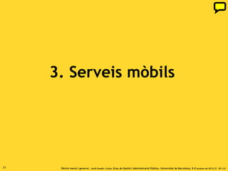 Serveis mòbils a l’Administració

     Les dades que obre l’Administració es poden posar en molt
     valor amb els serveis mòbils:
     1. Les administracions poden oferir uns serveis molt útils
     per a la ciutadania afegint valor a partir de la
     geolocalització (accés ubic a continguts) i aprofitant la
     interacció amb l’usuari que permetin
     les funcionalitats dels dispositius mòbils.
     2. Reutilització de dades obertes de l’Administració.
     A més de l’Administració també altres entitats
     que donen serveis d’accés públic desenvoluparan
     aplicacions i serveis mòbils d’utilitat.


31                ‘Obrint ments i governs’. Jordi Graells i Costa. Grau de Gestió i Administració Pública. Universitat de Barcelona, 9 d’ octubre de 2012 CC – BY 3.0
 