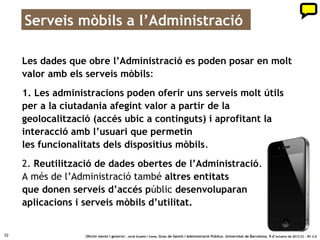Apps creades per empreses i ciutadania
     Aplicacions per a mòbils creades reutilitzant dades de la Generalitat:
     equipaments, meteorologia, trànsit, allotjaments turístics…

                                                                                                  bit.ly/OM46cJ




32                  ‘Obrint ments i governs’. Jordi Graells i Costa. Grau de Gestió i Administració Pública. Universitat de Barcelona, 9 d’ octubre de 2012 CC – BY 3.0
 