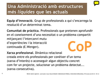Una Administració amb estructures
    més líquides que les actuals
    Equip d’innovació. Grup de professionals a qui s’encarrega la
    resolució d’un determinat tema.
    Comunitat de pràctica. Professionals que pretenen aprofundir
    en el coneixement d’una necessitat o un problema compartit
    mitjançant l’intercanvi mutu


                                                                                                     CoP
    d’experiències i la interacció
    continuada (E.Wenger).
    Xarxa professional. Dinàmica relacional
    creada entre els professionals per conèixer d’un tema
    (xarxa d’interès) o aconseguir algun objectiu concret
    com fer un projecte, solucionar un problema detectat...
    (xarxa consecutiva).
6                 ‘Obrint ments i governs’. Jordi Graells i Costa. Grau de Gestió i Administració Pública. Universitat de Barcelona, 9 d’ octubre de 2012 CC – BY 3.0
 