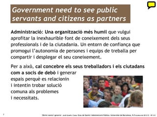 Government need to see public
    servants and citizens as partners
    Administració: Una organització més humil que vulgui
    aprofitar la inexhaurible font de coneixement dels seus
    professionals i de la ciutadania. Un entorn de confiança que
    promogui l’autonomia de persones i equips de treballa per
    compartir i desplegar el seu coneixement.
    Per a això, cal concebre els seus treballadors i els ciutadans
    com a socis de debò i generar
    espais perquè es relacionin
    i intentin trobar solució
    comuna als problemes
    i necessitats.


7                 ‘Obrint ments i governs’. Jordi Graells i Costa. Grau de Gestió i Administració Pública. Universitat de Barcelona, 9 d’ octubre de 2012 CC – BY 3.0
 