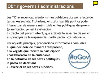 Obrir governs i administracions

    Les TIC avancen cap a entorns més col·laboratius per efecte de
    les xarxes socials. Ciutadans, entitats i partits polítics poden
    interactuar de manera més fluida en les polítiques de govern
    (planificació, gènesi i avaluació).
    Es tracta del govern obert, que articula la seva raó de ser en
    els principis de transparència, participació i col·laboració.
    Per aquests principis, proporciona informació i comunica
    el que decideix de manera transparent,
    a la vegada que facilita la participació
    i col·laboració de la ciutadania
    en la definició de les seves polítiques,
    la presa de decisions
    i l’exercici de les seves funcions.
8                 ‘Obrint ments i governs’. Jordi Graells i Costa. Grau de Gestió i Administració Pública. Universitat de Barcelona, 9 d’ octubre de 2012 CC – BY 3.0
 