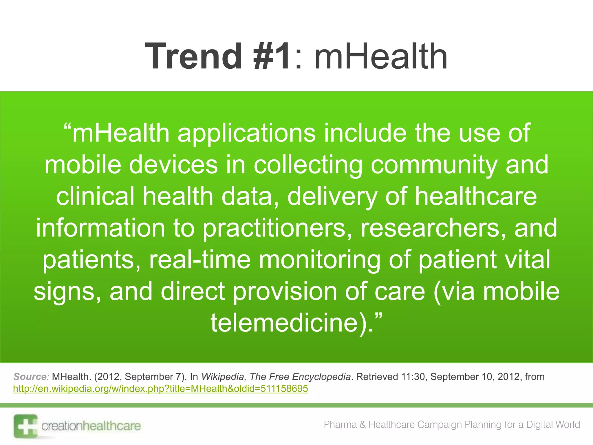 Trend #1: mHealth

       “mHealth applications include the use of
     mobile devices in collecting community and
      clinical health data, delivery of healthcare
    information to practitioners, researchers, and
     patients, real-time monitoring of patient vital
    signs, and direct provision of care (via mobile
                     telemedicine).”
Source: MHealth. (2012, September 7). In Wikipedia, The Free Encyclopedia. Retrieved 11:30, September 10, 2012, from
http://en.wikipedia.org/w/index.php?title=MHealth&oldid=511158695


                                                                   Pharma & Healthcare Campaign Planning for a Digital World
 