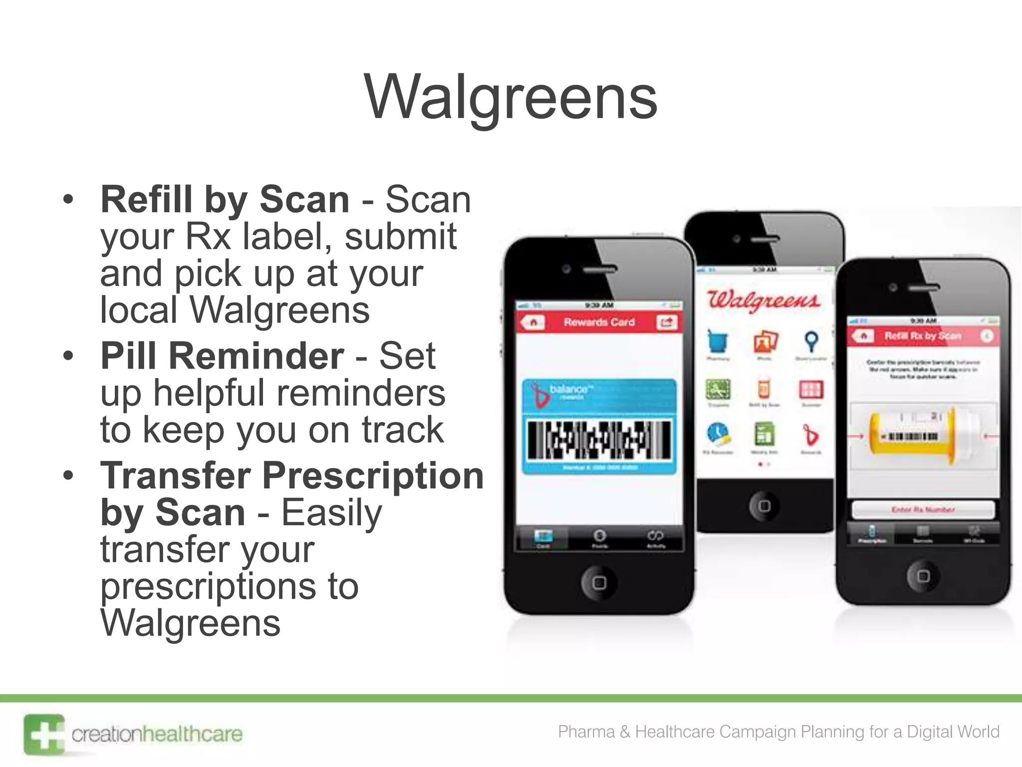 Walgreens
• Refill by Scan - Scan
  your Rx label, submit
  and pick up at your
  local Walgreens
• Pill Reminder - Set
  up helpful reminders
  to keep you on track
• Transfer Prescription
  by Scan - Easily
  transfer your
  prescriptions to
  Walgreens

                          Pharma & Healthcare Campaign Planning for a Digital World
 