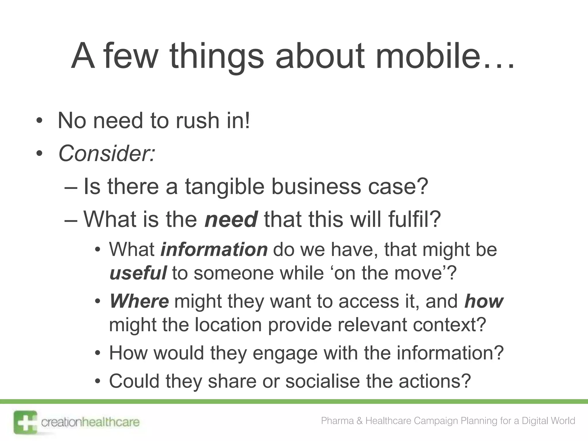 A few things about mobile…
• No need to rush in!
• Consider:
  – Is there a tangible business case?
  – What is the need that this will fulfil?
      • What information do we have, that might be
        useful to someone while „on the move‟?
      • Where might they want to access it, and how
        might the location provide relevant context?
      • How would they engage with the information?
      • Could they share or socialise the actions?
                               Pharma & Healthcare Campaign Planning for a Digital World
 
