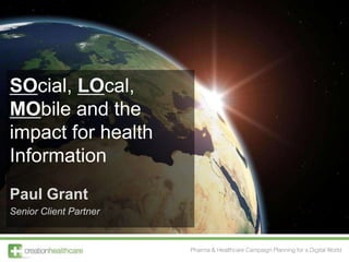 SOcial, LOcal,
MObile and the
impact for health
Information
Paul Grant
Senior Client Partner


                        Pharma & Healthcare Campaign Planning for a Digital World
 