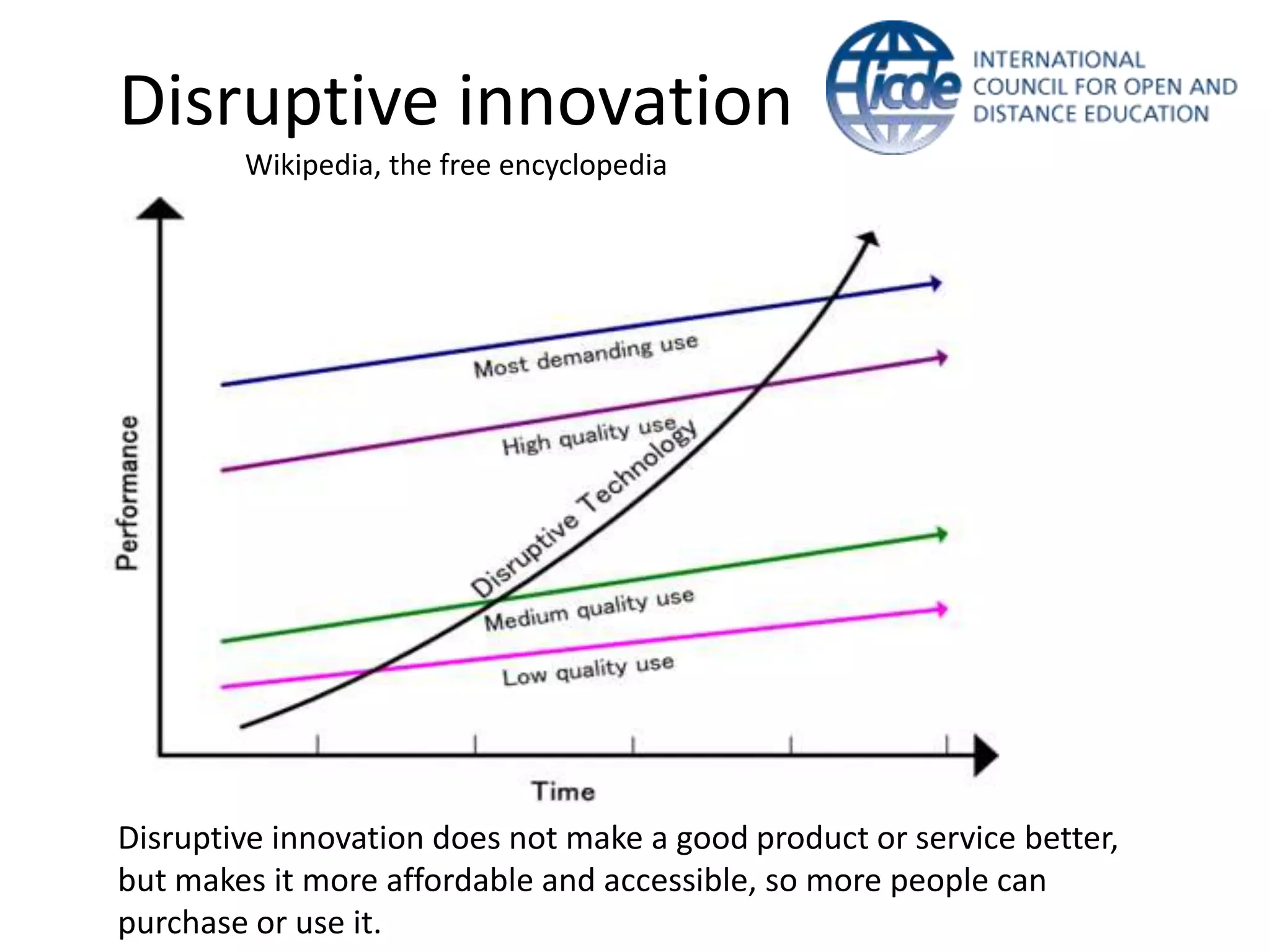 Disruptive innovation
        Wikipedia, the free encyclopedia




Disruptive innovation does not make a good product or service better,
but makes it more affordable and accessible, so more people can
purchase or use it.
 