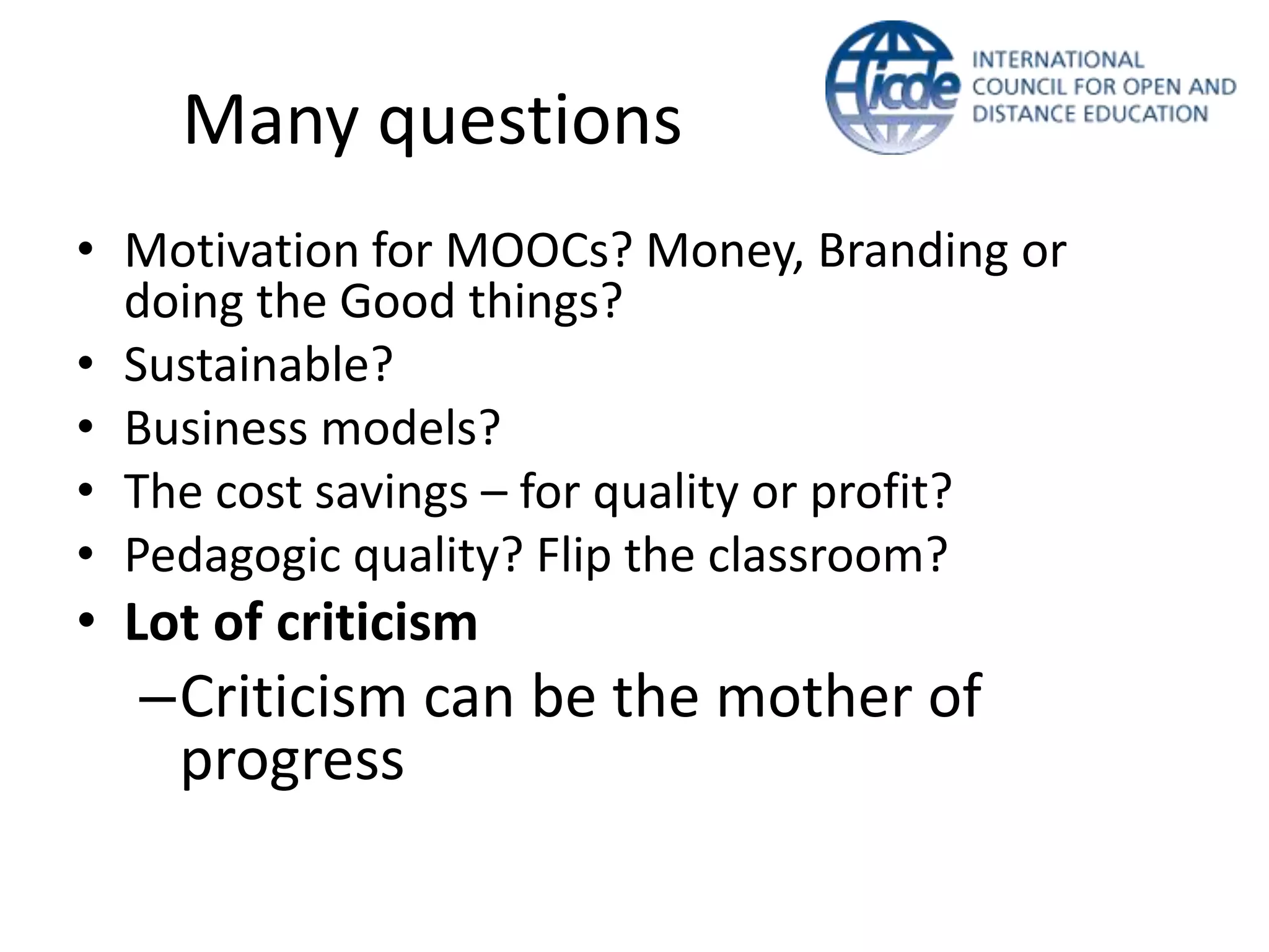 Many questions
• Motivation for MOOCs? Money, Branding or
  doing the Good things?
• Sustainable?
• Business models?
• The cost savings – for quality or profit?
• Pedagogic quality? Flip the classroom?
• Lot of criticism
  –Criticism can be the mother of
   progress
 