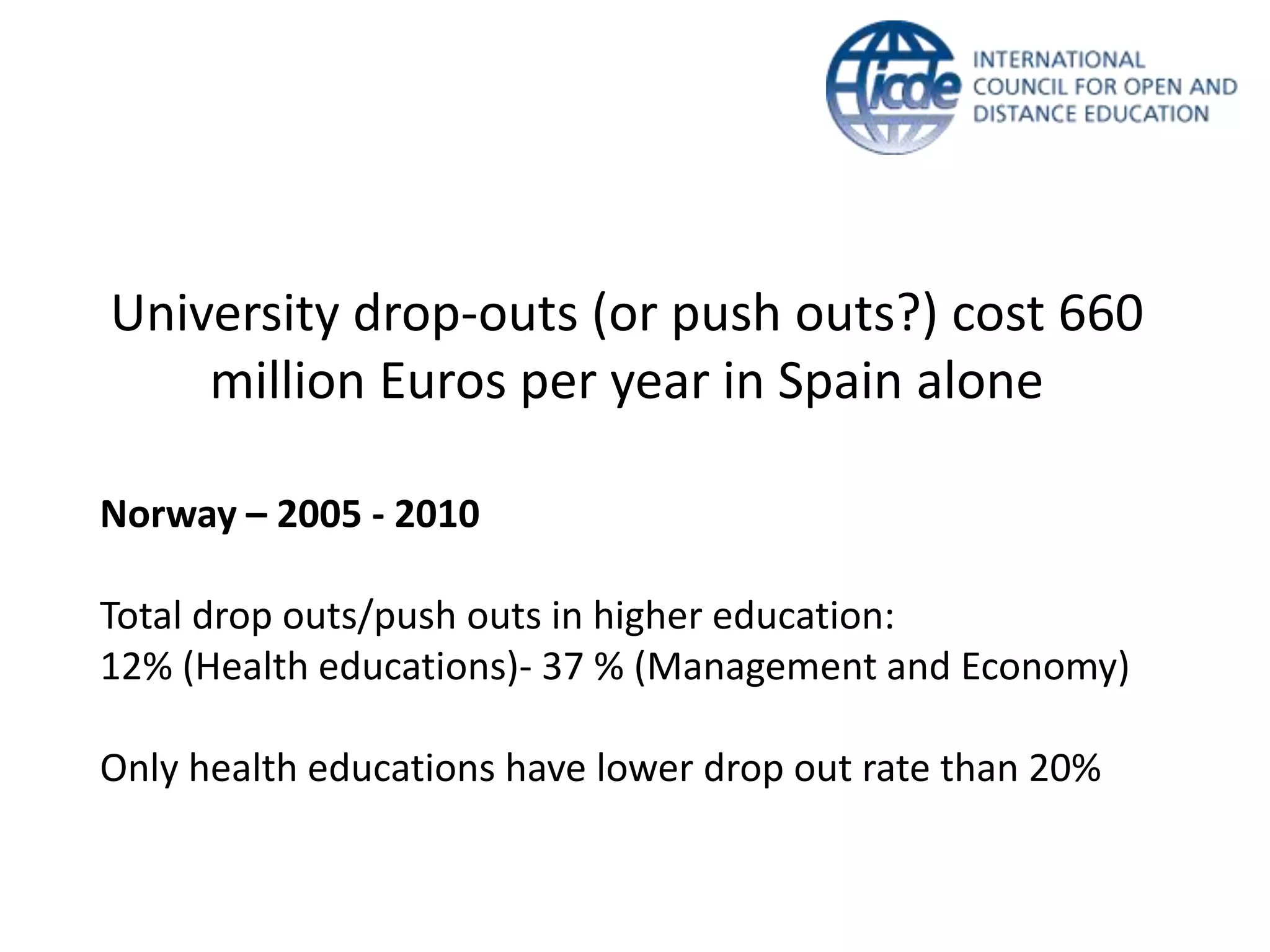 University drop-outs (or push outs?) cost 660
    million Euros per year in Spain alone

Norway – 2005 - 2010

Total drop outs/push outs in higher education:
12% (Health educations)- 37 % (Management and Economy)

Only health educations have lower drop out rate than 20%
 