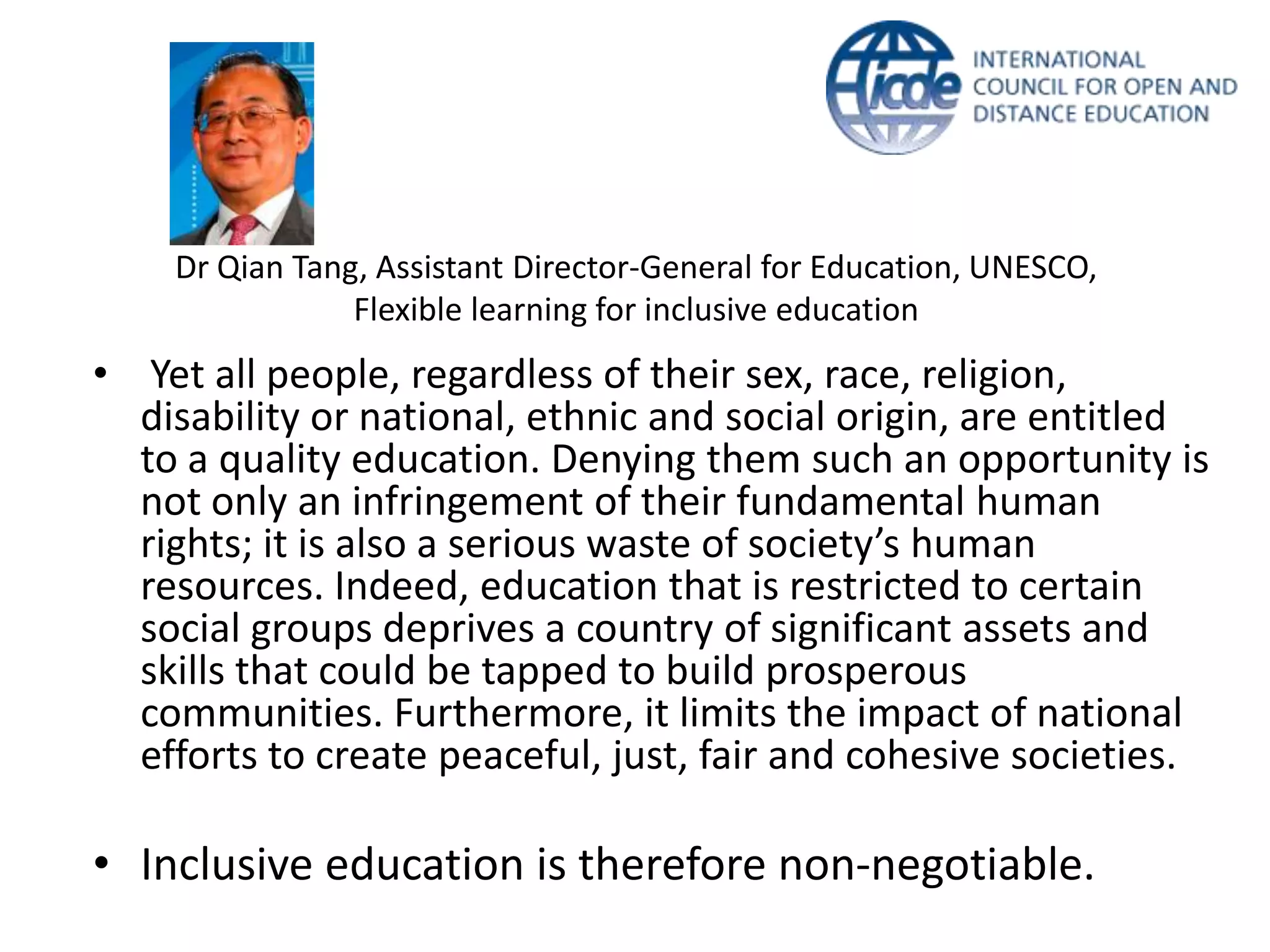 Dr Qian Tang, Assistant Director-General for Education, UNESCO,
                Flexible learning for inclusive education
• Yet all people, regardless of their sex, race, religion,
  disability or national, ethnic and social origin, are entitled
  to a quality education. Denying them such an opportunity is
  not only an infringement of their fundamental human
  rights; it is also a serious waste of society’s human
  resources. Indeed, education that is restricted to certain
  social groups deprives a country of significant assets and
  skills that could be tapped to build prosperous
  communities. Furthermore, it limits the impact of national
  efforts to create peaceful, just, fair and cohesive societies.

• Inclusive education is therefore non-negotiable.
 