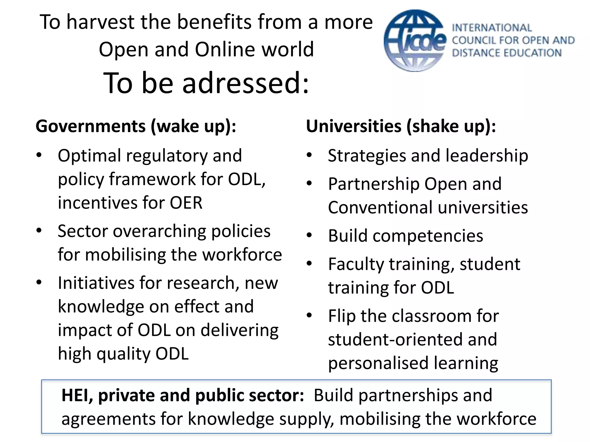 To harvest the benefits from a more
      Open and Online world
        To be adressed:
Governments (wake up):            Universities (shake up):
• Optimal regulatory and          • Strategies and leadership
  policy framework for ODL,       • Partnership Open and
  incentives for OER                Conventional universities
• Sector overarching policies     • Build competencies
  for mobilising the workforce    • Faculty training, student
• Initiatives for research, new     training for ODL
  knowledge on effect and         • Flip the classroom for
  impact of ODL on delivering       student-oriented and
  high quality ODL                  personalised learning
   HEI, private and public sector: Build partnerships and
   agreements for knowledge supply, mobilising the workforce
 