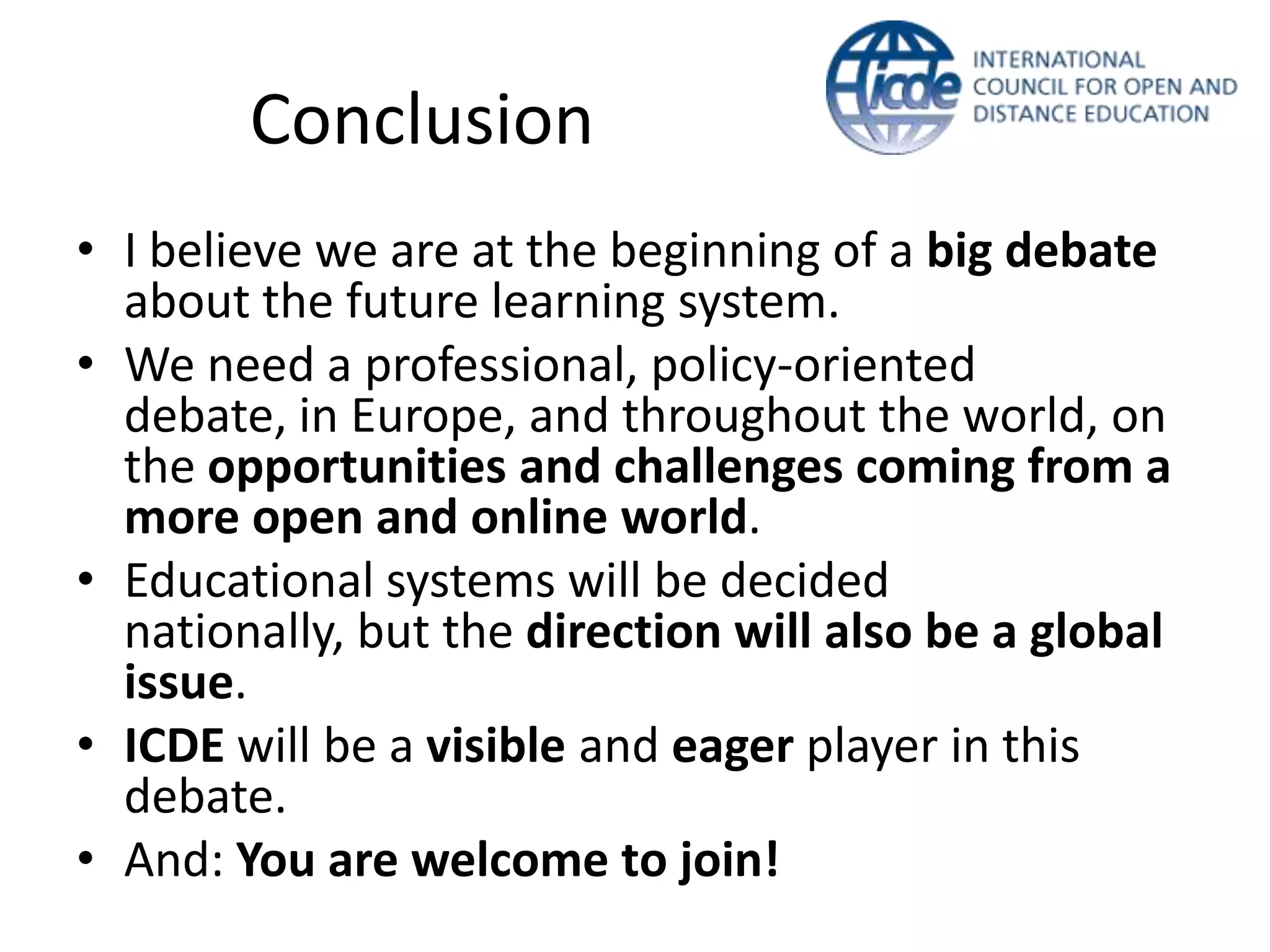 Conclusion
• I believe we are at the beginning of a big debate
  about the future learning system.
• We need a professional, policy-oriented
  debate, in Europe, and throughout the world, on
  the opportunities and challenges coming from a
  more open and online world.
• Educational systems will be decided
  nationally, but the direction will also be a global
  issue.
• ICDE will be a visible and eager player in this
  debate.
• And: You are welcome to join!
 