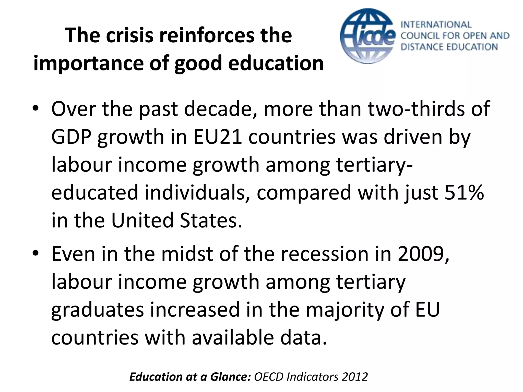 The crisis reinforces the
importance of good education
• Over the past decade, more than two-thirds of
  GDP growth in EU21 countries was driven by
  labour income growth among tertiary-
  educated individuals, compared with just 51%
  in the United States.
• Even in the midst of the recession in 2009,
  labour income growth among tertiary
  graduates increased in the majority of EU
  countries with available data.
          Education at a Glance: OECD Indicators 2012
 
