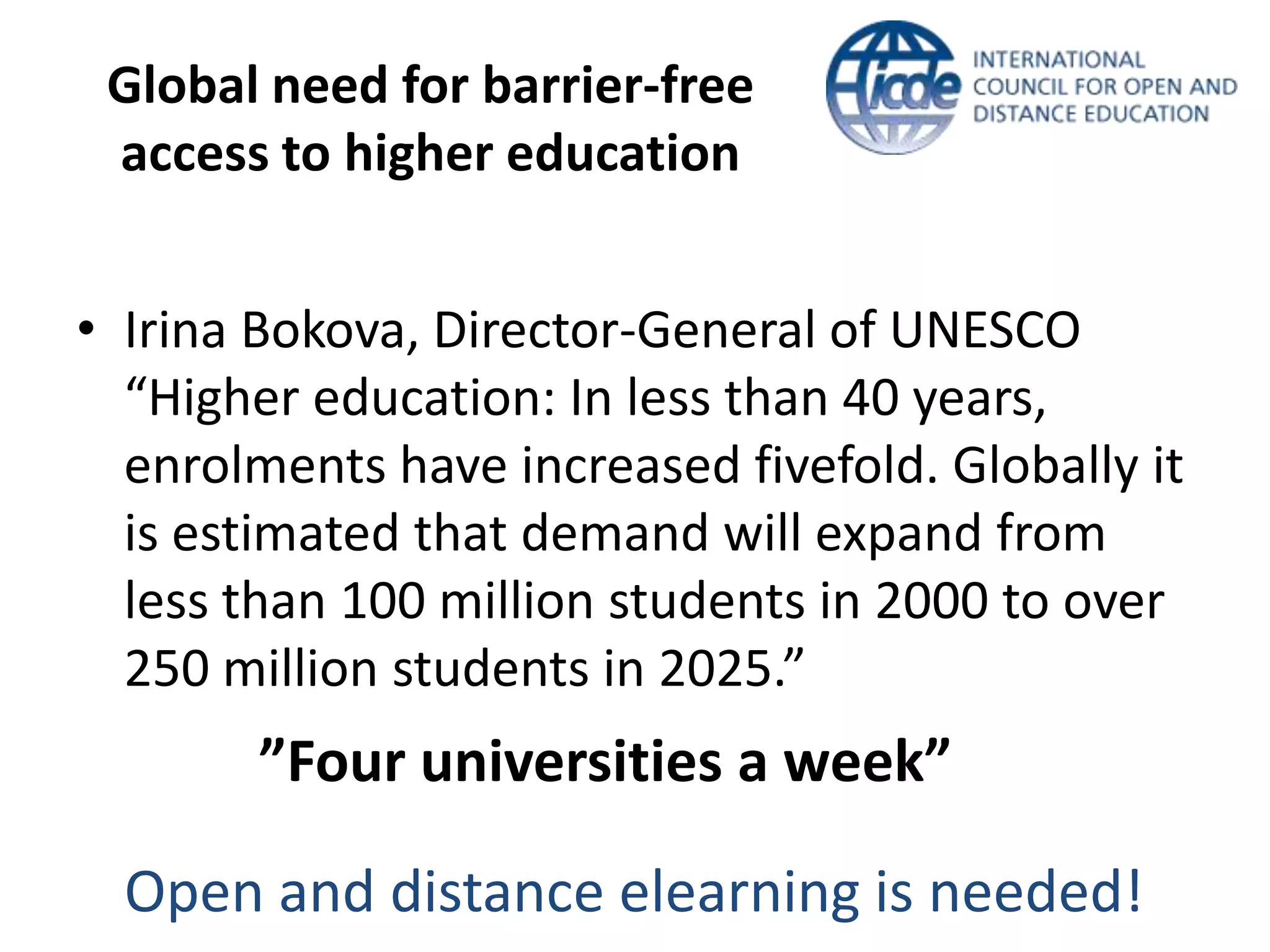 Global need for barrier-free
 access to higher education


• Irina Bokova, Director-General of UNESCO
  “Higher education: In less than 40 years,
  enrolments have increased fivefold. Globally it
  is estimated that demand will expand from
  less than 100 million students in 2000 to over
  250 million students in 2025.”
        ”Four universities a week”

  Open and distance elearning is needed!
 