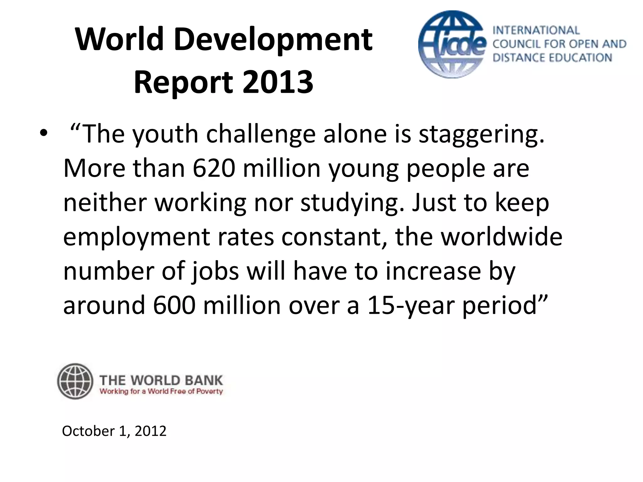 World Development
     Report 2013
• “The youth challenge alone is staggering.
  More than 620 million young people are
  neither working nor studying. Just to keep
  employment rates constant, the worldwide
  number of jobs will have to increase by
  around 600 million over a 15-year period”



 October 1, 2012
 