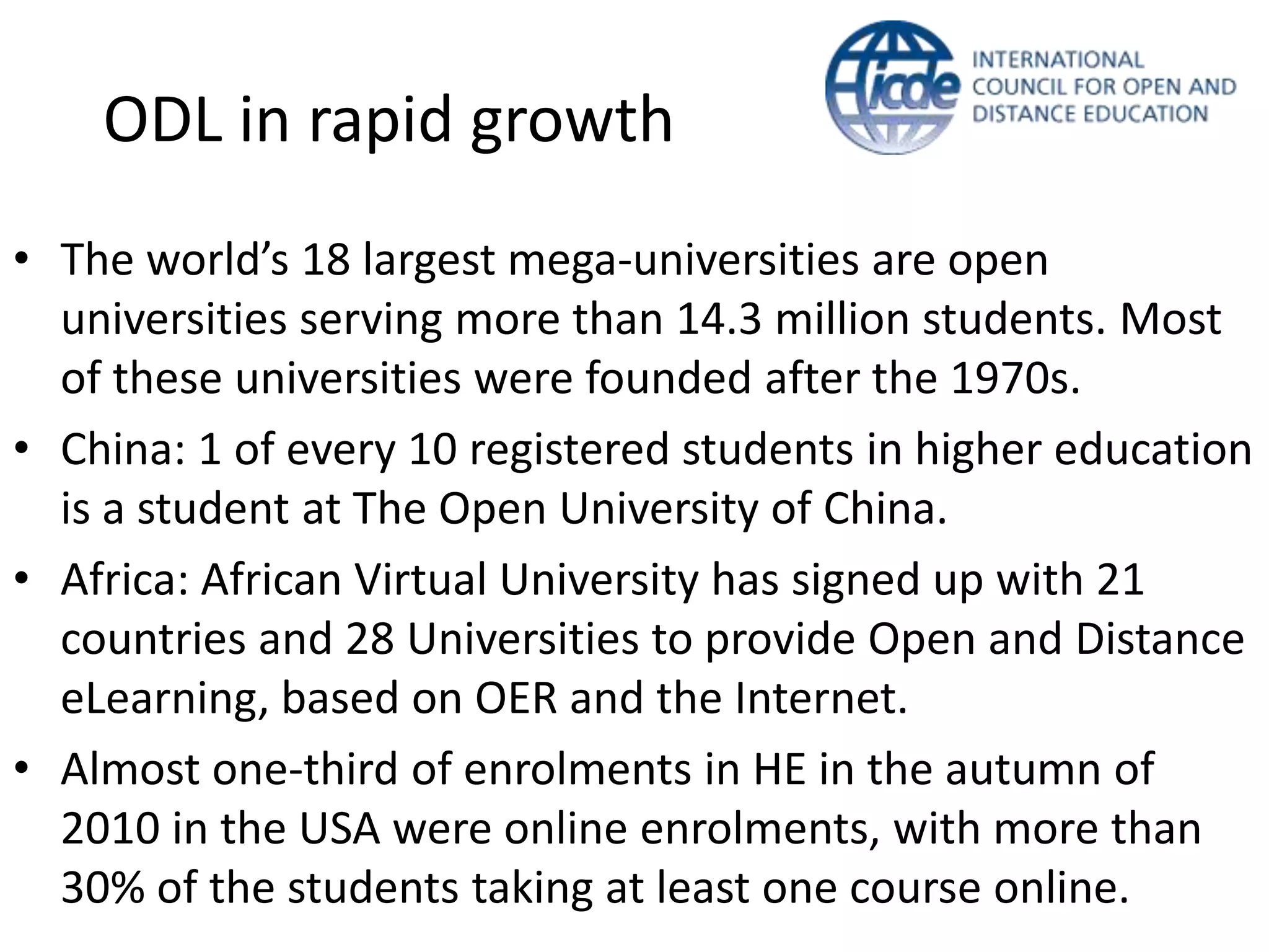 ODL in rapid growth
• The world’s 18 largest mega-universities are open
  universities serving more than 14.3 million students. Most
  of these universities were founded after the 1970s.
• China: 1 of every 10 registered students in higher education
  is a student at The Open University of China.
• Africa: African Virtual University has signed up with 21
  countries and 28 Universities to provide Open and Distance
  eLearning, based on OER and the Internet.
• Almost one-third of enrolments in HE in the autumn of
  2010 in the USA were online enrolments, with more than
  30% of the students taking at least one course online.
 