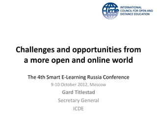 Challenges and opportunities from
  a more open and online world
   The 4th Smart E-Learning Russia Conference
            9-10 October 2012, Moscow
                Gard Titlestad
               Secretary General
                     ICDE
 