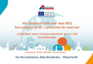 XIII European Traffic law days 2012
Pan european eCall : a protection for road user
 A feed back over a 10-year experience as an e Call
                  ServiceProvider




       Luxembourg, October 10th 2012 – Antoine Trarieux

For Your Assistance, Only One Border… Planet Earth
 
