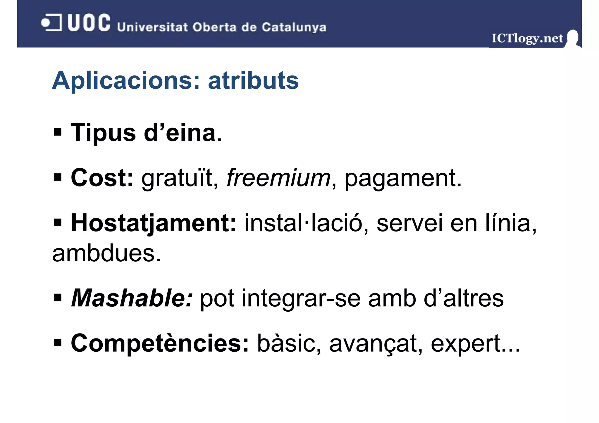Aplicacions: atributs

 Tipus d eina.
       d’eina.
 Cost: gratuït, freemium, pagament.
       g      ,         ,p g
 Hostatjament: instal·lació, servei en línia,
       j
ambdues.
 Mashable: pot integrar-se amb d’altres
 Competències: bàsic, avançat, expert...
 