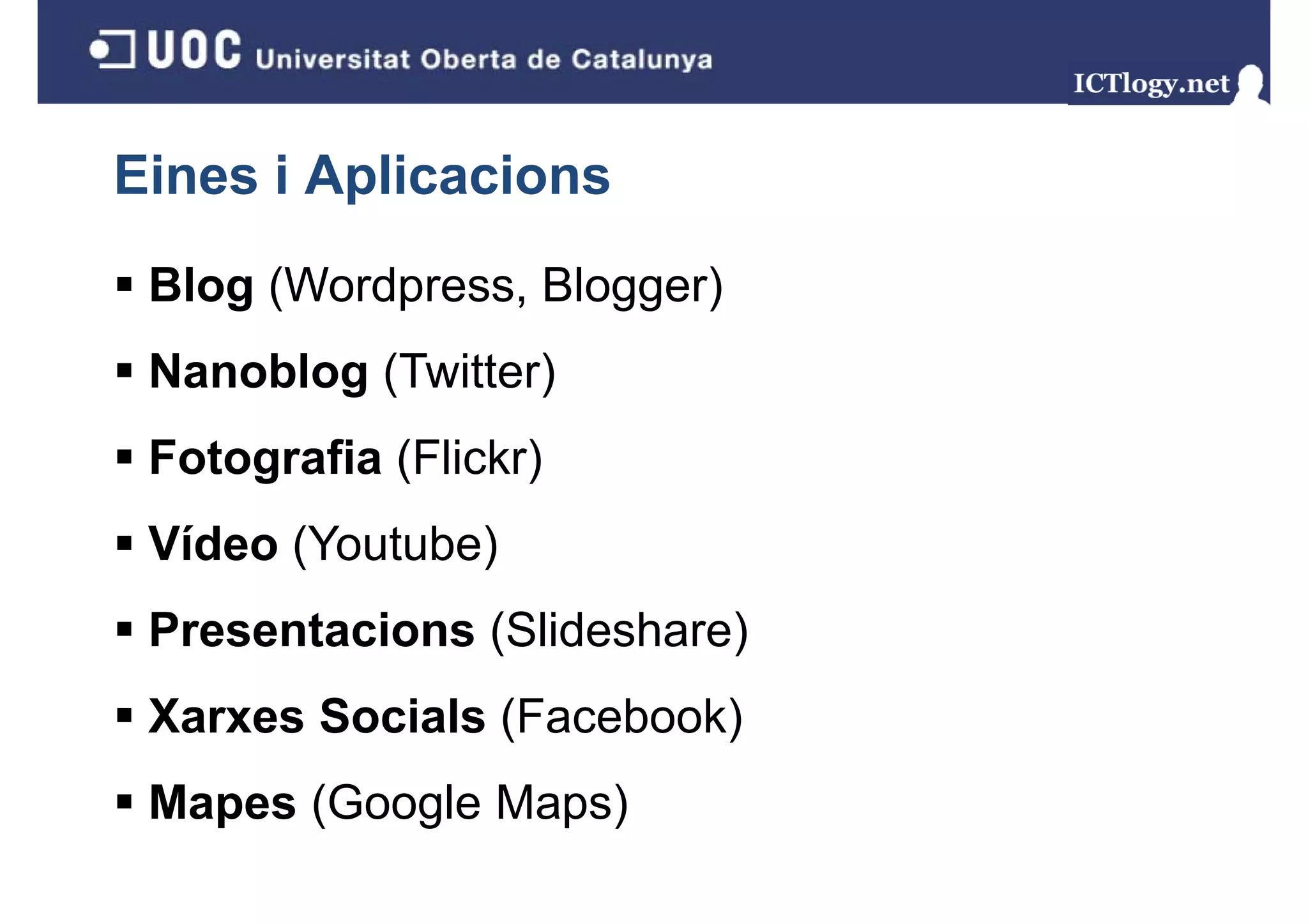 Eines i Aplicacions
 Blog (Wordpress, Blogger)
    g(     p    ,    gg )
 Nanoblog (Twitter)
 Fotografia (Flickr)
 Vídeo (Youtube)
 Presentacions (Slid h )
 P     t i     (Slideshare)
 Xarxes Socials (Facebook)
 Mapes (Google Maps)
   p (     g     p )
 