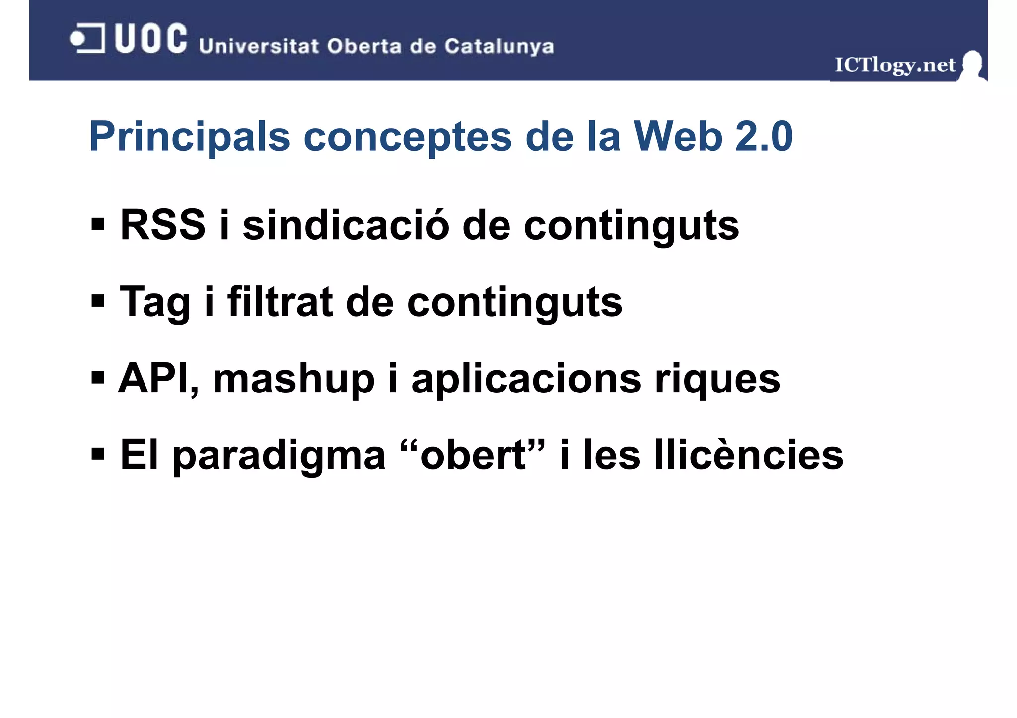Principals conceptes de la Web 2.0

 RSS i sindicació de continguts
 Tag i filtrat de continguts
   g                    g
 API, mashup i aplicacions riques
    ,      p p               q
 El paradigma “obert” i les llicències
 